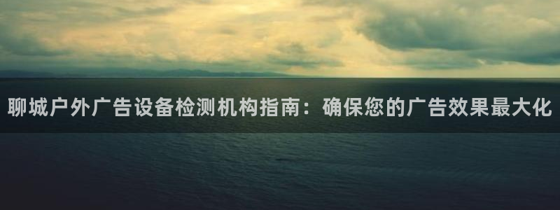 杏宇平台官网注册：聊城户外广告设备检测机构指南：确保您的广告效果最大化